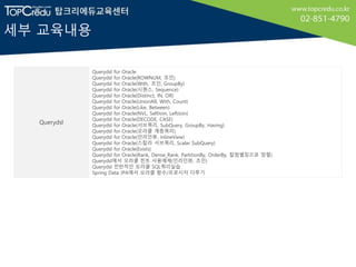 세부 교육내용
Querydsl
Querydsl for Oracle
Querydsl for Oracle(ROWNUM, 조인)
Querydsl for Oracle(With, 조인, GroupBy)
Querydsl for Oracle(시퀀스, Sequence)
Querydsl for Oracle(Distinct, IN, OR)
Querydsl for Oracle(UnionAll, With, Count)
Querydsl for Oracle(Like, Between)
Querydsl for Oracle(NVL, SelfJoin, LeftJoin)
Querydsl for Oracle(DECODE, CASE)
Querydsl for Oracle(서브쿼리, SubQuery, GroupBy, Having)
Querydsl for Oracle(오라클 계층쿼리)
Querydsl for Oracle(인라인뷰, InlineView)
Querydsl for Oracle(스칼라 서브쿼리, Scalar SubQuery)
Querydsl for Oracle(Exists)
Querydsl for Oracle(Rank, Dense_Rank, PartitionBy, OrderBy, 칼럼별칭으로 정렬)
Querydsl에서 오라클 힌트 사용예제(인라인뷰, 조인)
Querydsl 전반적인 오라클 SQL쿼리실습
Spring Data JPA에서 오라클 함수/프로시저 다루기
 