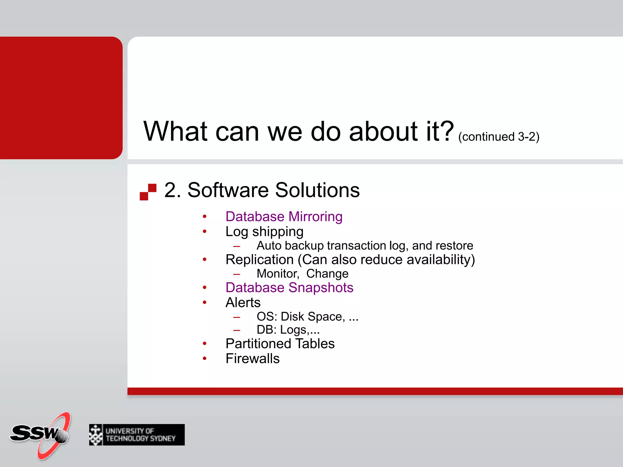 What can we do about it? (continued 3-2)2. Software SolutionsDatabase MirroringLog shippingAuto backup transaction log, and restoreReplication (Can also reduce availability)Monitor,  ChangeDatabase SnapshotsAlertsOS: Disk Space, ...DB: Logs,...Partitioned TablesFirewalls
