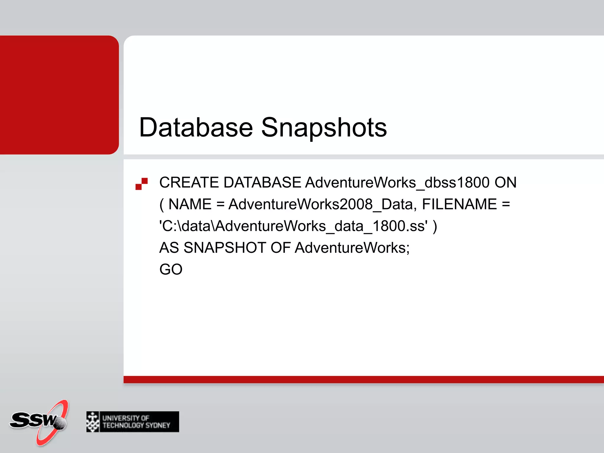 Database SnapshotsCREATE DATABASE AdventureWorks_dbss1800 ON( NAME = AdventureWorks2008_Data, FILENAME = 'C:\data\AdventureWorks_data_1800.ss' )AS SNAPSHOT OF AdventureWorks;GO