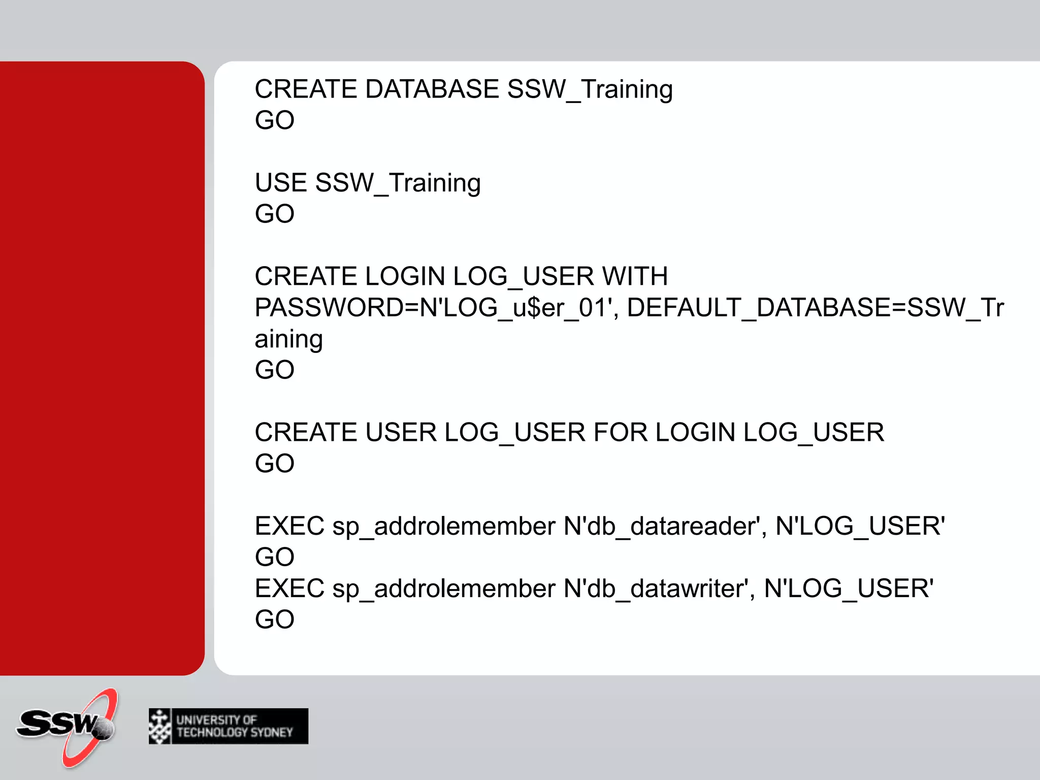 CREATE DATABASE SSW_TrainingGOUSE SSW_TrainingGOCREATE LOGIN LOG_USER WITH PASSWORD=N'LOG_u$er_01', DEFAULT_DATABASE=SSW_TrainingGOCREATE USER LOG_USER FOR LOGIN LOG_USERGOEXEC sp_addrolememberN'db_datareader', N'LOG_USER'GOEXEC sp_addrolememberN'db_datawriter', N'LOG_USER'GO