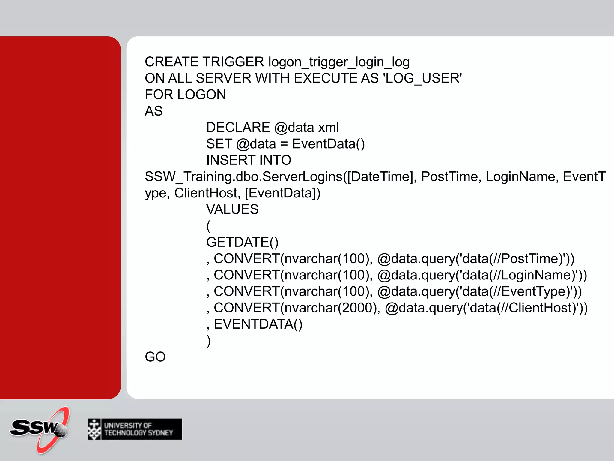 CREATE TRIGGER logon_trigger_login_logON ALL SERVER WITH EXECUTE AS 'LOG_USER'FOR LOGONAS	DECLARE @data xml	SET @data = EventData()	INSERT INTO SSW_Training.dbo.ServerLogins([DateTime], PostTime, LoginName, EventType, ClientHost, [EventData])	VALUES	(	GETDATE()	, CONVERT(nvarchar(100), @data.query('data(//PostTime)'))	, CONVERT(nvarchar(100), @data.query('data(//LoginName)'))	, CONVERT(nvarchar(100), @data.query('data(//EventType)'))	, CONVERT(nvarchar(2000), @data.query('data(//ClientHost)'))	, EVENTDATA()	)GO