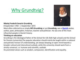 Why Grundtvig?
Nikolaj Frederik Severin Grundtvig
8 September 1783 – 2 September 1872
Most often referred to as simply NFS Grundtvig or just Grundtvig, was a Danish pastor,
author, poet, philosopher, historian, teacher and politician. He was one of the most
influential people in Danish history.
Thinking on education
Grundtvig is the ideological father of the School for Life (folk high school) and the School
for Passion (university).The popular education should mainly be taught within a national
and patriotic horizon of understanding, yet always keeping an open mind towards a
broader cultural and intercultural outlook, while the university should work from a
strictly universal, i.e. humane and scientific, outlook.
He promoted values such as wisdom, compassion, identification and equality.
 