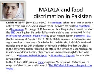 Malala Yousafzai (born 12 July 1997) is a Pakistani school pupil and education
activist from Pakistan. She is known for her activism for rights to education
and for women. At the age of 11 Malala wrote a blog under a pseudonym for
the BBC detailing her life under Taliban rule and she was nominated for the
International Children's Peace Prize by South African activist Desmond Tutu.
On the morning of Tuesday, Oct. 9, 2012, Malala boarded her schoolbus and
a gunman fired three shots. One bullet hit the left side of Malala's forehead,
traveled under her skin the length of her face and then into her shoulder.
In the days immediately following the attack, she remained unconscious and
in critical condition, but later her condition improved enough for her to be
sent to the Queen Elizabeth Hospital in Birmingham, England, for intensive
rehabilitation.
In the 29 April 2013 issue of Time magazine, Yousafzai was featured on the
magazine's front cover and as one of "The 100 Most Influential People in the
World".
MALALA and food
discrimation in Pakistan
 