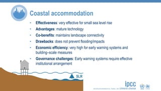 Coastal accommodation
• Effectiveness: very effective for small sea level rise
• Advantages: mature technology
• Co-benefits: maintains landscape connectivity
• Drawbacks: does not prevent flooding/impacts
• Economic efficiency: very high for early warning systems and
building–scale measures
• Governance challenges: Early warning systems require effective
institutional arrangement
 