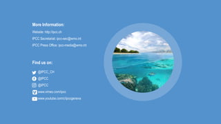 More Information:
Website: http://ipcc.ch
IPCC Secretariat: ipcc-sec@wmo.int
IPCC Press Office: ipcc-media@wmo.int
@IPCC_CH
@IPCC
@IPCC
www.vimeo.com/ipcc
www.youtube.com/c/ipccgeneva
Find us on:
 