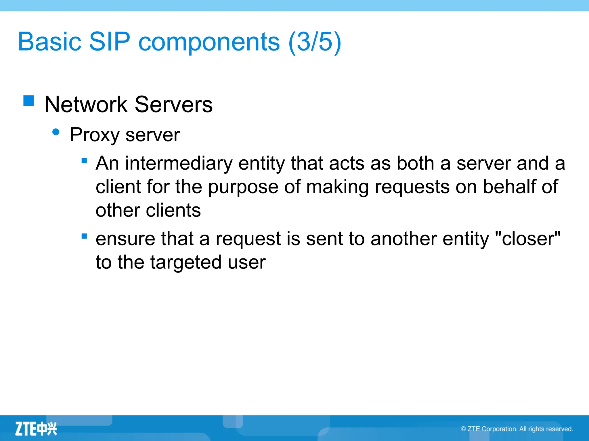 Basic SIP components (3/5)
 Network Servers
 Proxy server

An intermediary entity that acts as both a server and a
client for the purpose of making requests on behalf of
other clients

ensure that a request is sent to another entity "closer"
to the targeted user
 