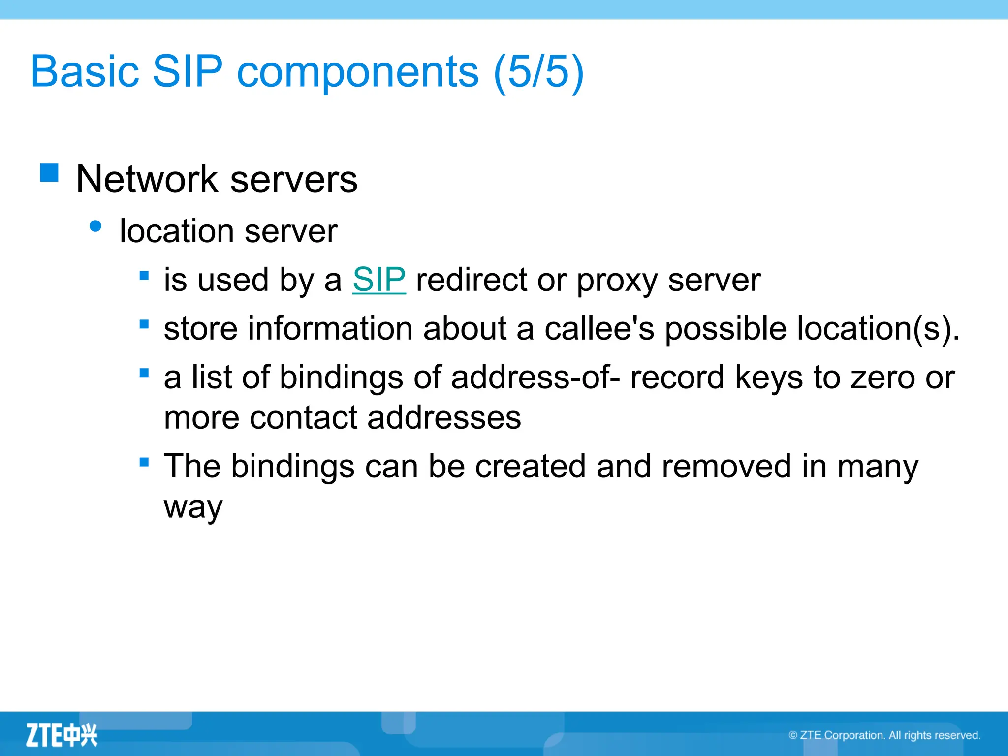 Basic SIP components (5/5)
 Network servers
 location server

is used by a SIP redirect or proxy server

store information about a callee's possible location(s).

a list of bindings of address-of- record keys to zero or
more contact addresses

The bindings can be created and removed in many
way
 