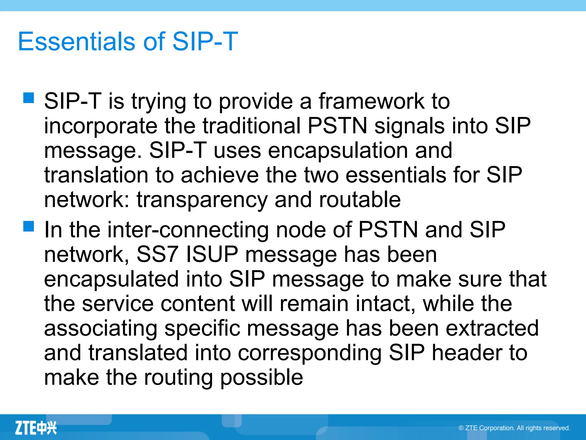 Essentials of SIP-T
 SIP-T is trying to provide a framework to
incorporate the traditional PSTN signals into SIP
message. SIP-T uses encapsulation and
translation to achieve the two essentials for SIP
network: transparency and routable
 In the inter-connecting node of PSTN and SIP
network, SS7 ISUP message has been
encapsulated into SIP message to make sure that
the service content will remain intact, while the
associating specific message has been extracted
and translated into corresponding SIP header to
make the routing possible
 