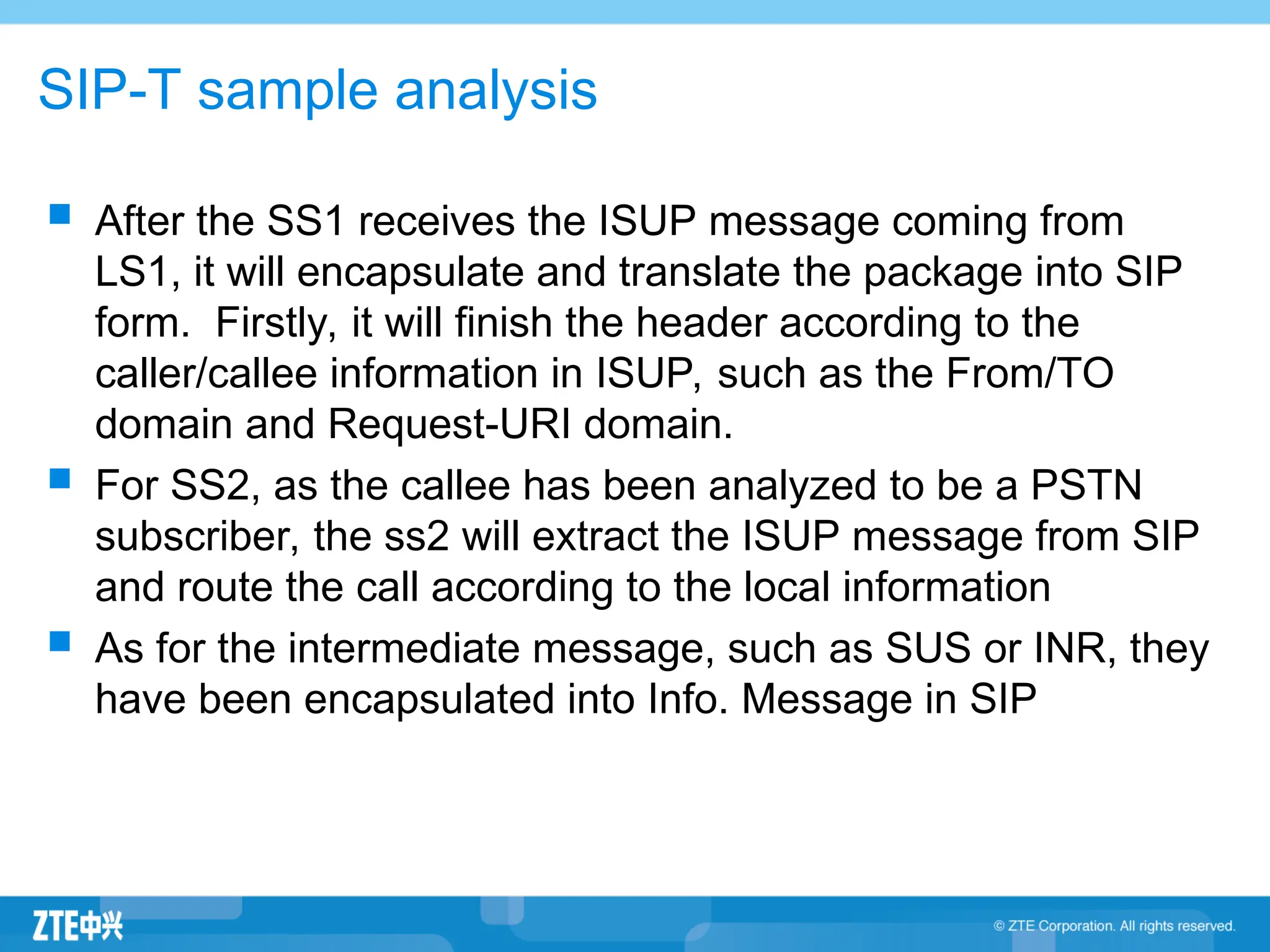 SIP-T sample analysis
 After the SS1 receives the ISUP message coming from
LS1, it will encapsulate and translate the package into SIP
form. Firstly, it will finish the header according to the
caller/callee information in ISUP, such as the From/TO
domain and Request-URI domain.
 For SS2, as the callee has been analyzed to be a PSTN
subscriber, the ss2 will extract the ISUP message from SIP
and route the call according to the local information
 As for the intermediate message, such as SUS or INR, they
have been encapsulated into Info. Message in SIP
 