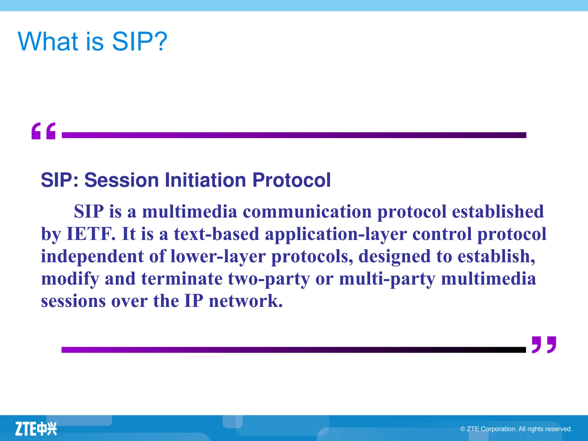 What is SIP?
“
”
SIP: Session Initiation Protocol
SIP is a multimedia communication protocol established
by IETF. It is a text-based application-layer control protocol
independent of lower-layer protocols, designed to establish,
modify and terminate two-party or multi-party multimedia
sessions over the IP network.
 