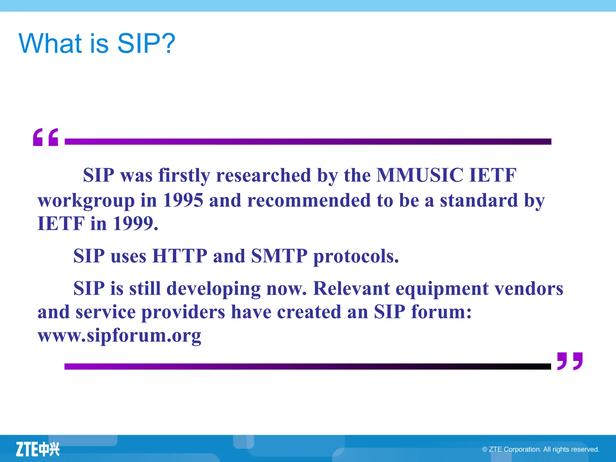 What is SIP?
“
”
SIP was firstly researched by the MMUSIC IETF
workgroup in 1995 and recommended to be a standard by
IETF in 1999.
SIP uses HTTP and SMTP protocols.
SIP is still developing now. Relevant equipment vendors
and service providers have created an SIP forum:
www.sipforum.org
 