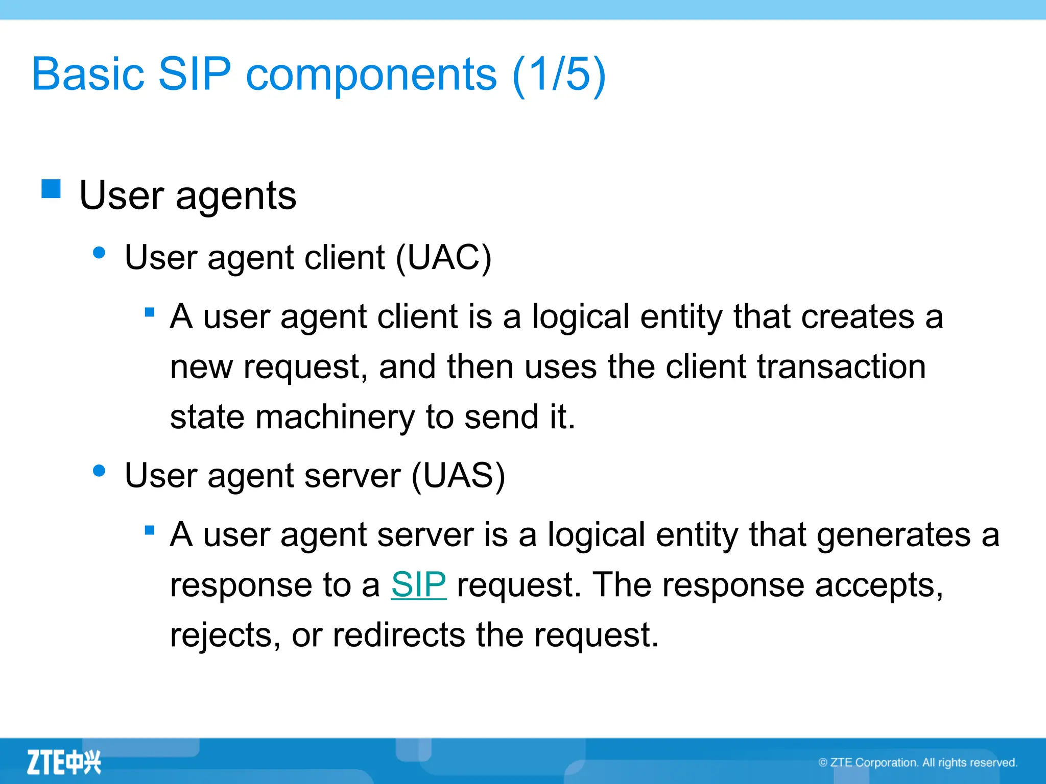 Basic SIP components (1/5)
 User agents
 User agent client (UAC)

A user agent client is a logical entity that creates a
new request, and then uses the client transaction
state machinery to send it.
 User agent server (UAS)

A user agent server is a logical entity that generates a
response to a SIP request. The response accepts,
rejects, or redirects the request.
 