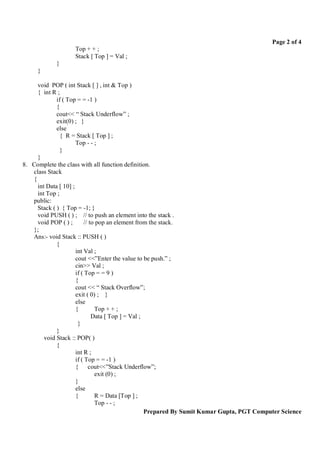 Page 2 of 4
                   Top + + ;
                   Stack [ Top ] = Val ;
            }
     }

     void POP ( int Stack [ ] , int & Top )
     { int R ;
             if ( Top = = -1 )
             {
             cout<< “ Stack Underflow” ;
             exit(0) ; }
             else
               { R = Stack [ Top ] ;
                      Top - - ;
               }
     }
8. Complete the class with all function definition.
   class Stack
   {
     int Data [ 10] ;
     int Top ;
   public:
     Stack ( ) { Top = -1; }
     void PUSH ( ) ; // to push an element into the stack .
     void POP ( ) ;       // to pop an element from the stack.
   };
   Ans:- void Stack :: PUSH ( )
             {
                      int Val ;
                      cout <<”Enter the value to be push.” ;
                      cin>> Val ;
                      if ( Top = = 9 )
                      {
                      cout << “ Stack Overflow”;
                      exit ( 0) ; }
                      else
                      {        Top + + ;
                              Data [ Top ] = Val ;
                       }
             }
        void Stack :: POP( )
             {
                      int R ;
                      if ( Top = = -1 )
                      { cout<<”Stack Underflow”;
                               exit (0) ;
                      }
                      else
                      {        R = Data [Top ] ;
                               Top - - ;
                                                   Prepared By Sumit Kumar Gupta, PGT Computer Science
 