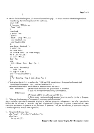 Page 3 of 4
                       }
                }
  9. Define functions Stackpush( ) to insert nodes and Stackpop ( ) to delete nodes for a linked implemented
      stack having the following structure for each node.
      struct Node
      { char name [ 20 ] ; int age ;
        Node * Link ;
      };
      class Stack
      { Node * Top ;
        public :
        Stack ( ) { Top = NULL ; }
        void Stackpush ( ) ;
        void Stackpop ( ) ;
      };
      void Stack :: Stackpush ( )
      { Node * Ptr ;
      Ptr = new Node ;
      cin >>Ptr  name ; cin >> Ptr  age ;
      Ptr  Link = NULL ;
      if ( Top = = NULL )
      Top = Ptr ;
      else
        { Ptr  Link = Top ; Top = Ptr ; }
      }
      void Stack :: Stackpop ( )
       { Node * Ptr ;
      if ( Top = = NULL )
      cout <<”Stack Underflow” ;
      else
      { Ptr = Top ; Top = Top  Link ; delete Ptr ; }
      }
  10. Write a function in C++ to perform the PUSH and POP operation on a dynamically allocated stack
      containing real numbers. ( Hint : Same as Question No. 9 )
  11. Describe the similarities and differences between queues and stacks.
      Ans: - Similarities :     i) Both queues and stacks are special cases of linear lists.
                                ii) Both can be implemented as arrays or linked lists.
               Differences :
                                i)A Stack is a LIFO list, a Queue is a FIFO list.
                                ii) There are no variations of stack, a queue, however, may be circular or dequeue.
12. What are the advantages of using postfix notation over infix notation?
Ans:- An infix expression is evaluated keeping in mind the precedence of operators. An infix expression is
difficult for the machine to know and keep track of precedence of operators. A postfix expression itself takes
care of the precedence of operators as the placement of operators. Thus, for the machine , it is easier to carry out
a postfix expression than an infix expression.

13. Given the following class:
    char *msg [ ] = {“overflow”, “underflow” } ;
    class Stack
    { int top , stk [ 5 ] ;
                                               Prepared By Sumit Kumar Gupta, PGT Computer Science
 