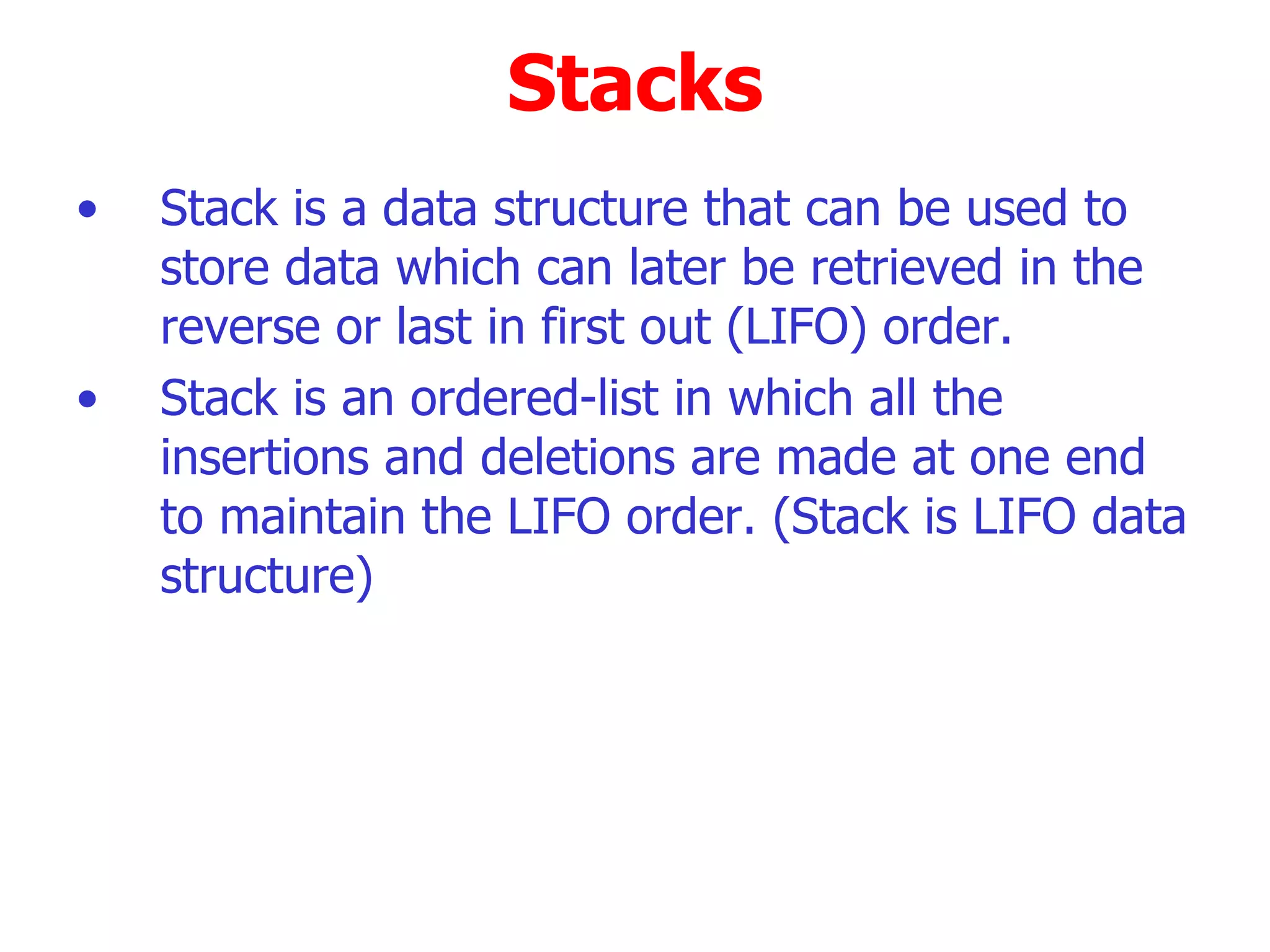 Stacks Stack is a data structure that can be used to store data which can later be retrieved in the  reverse or last in first out (LIFO) order. Stack is an ordered-list in which all the insertions and deletions are made at one end to maintain the LIFO order. (Stack is LIFO data structure)‏ 