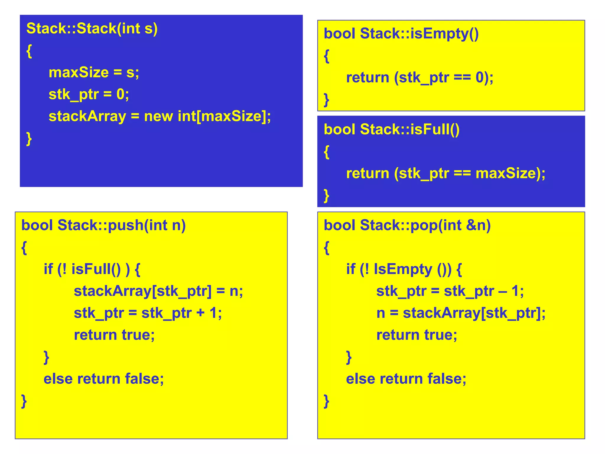 bool Stack::push(int n)‏ { if (! isFull() ) {  stackArray[stk_ptr] = n;  stk_ptr = stk_ptr + 1; return true;  } else return false; } bool Stack::pop(int &n)‏ { if (! IsEmpty ()) {  stk_ptr = stk_ptr – 1; n = stackArray[stk_ptr];  return true;  } else return false; } bool Stack::isEmpty()‏ {  return (stk_ptr == 0);  } Stack::Stack(int s)‏ { maxSize = s; stk_ptr = 0; stackArray = new int[maxSize]; } bool Stack::isFull()‏ {  return (stk_ptr == maxSize);  } 