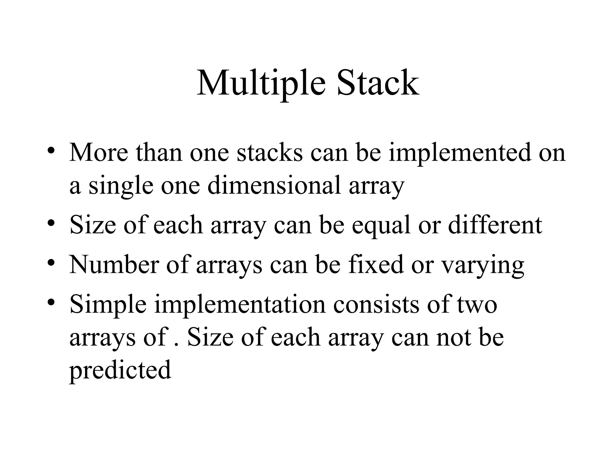 Multiple Stack More than one stacks can be implemented on a single one dimensional array Size of each array can be equal or different Number of arrays can be fixed or varying Simple implementation consists of two arrays of . Size of each array can not be predicted 