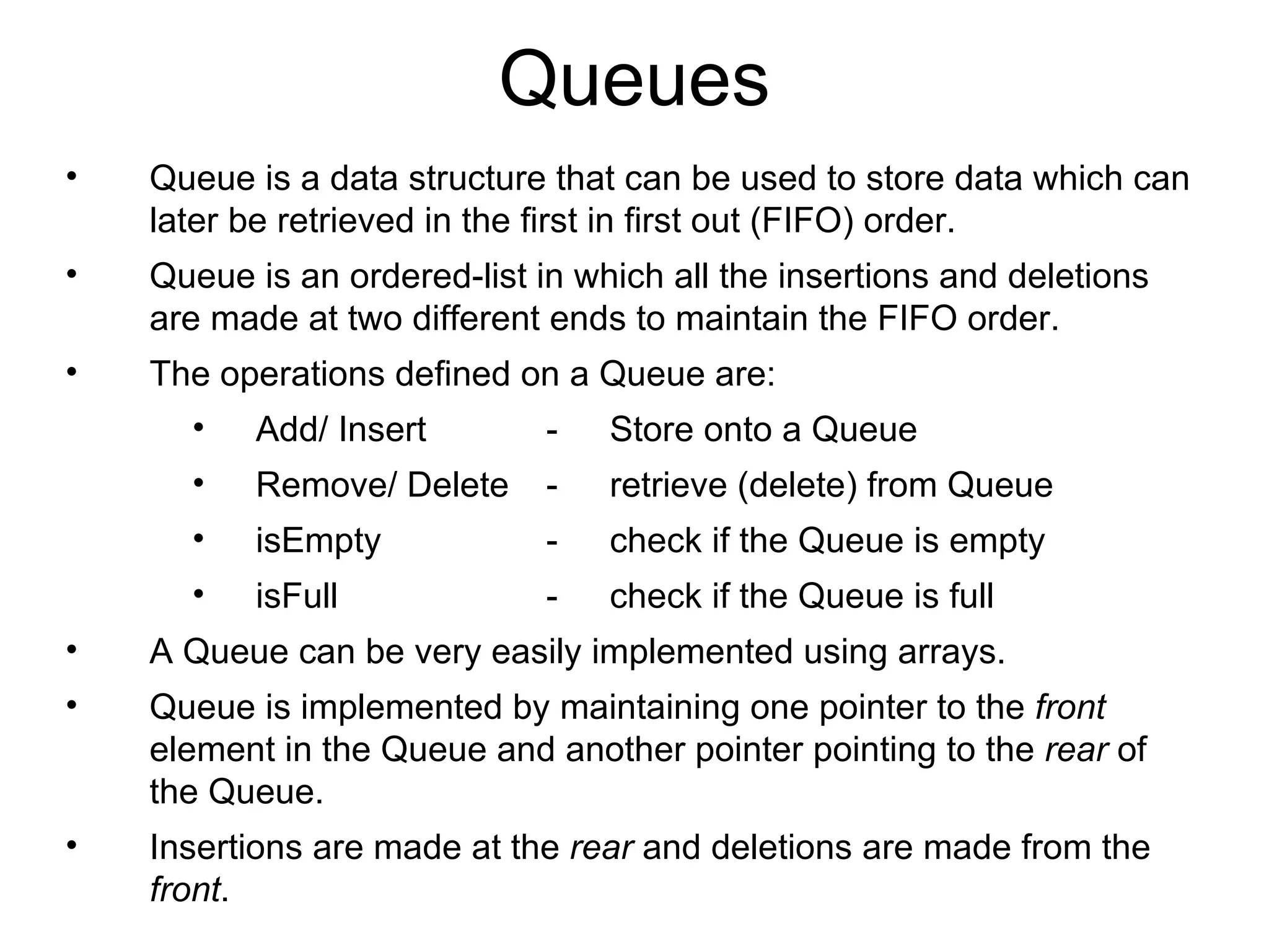 Queues Queue is a data structure that can be used to store data which can later be retrieved in the first in first out (FIFO) order. Queue is an ordered-list in which all the insertions and deletions are made at two different ends to maintain the FIFO order. The operations defined on a Queue are: Add/ Insert - Store onto a Queue Remove/ Delete - retrieve (delete) from Queue isEmpty - check if the Queue is empty isFull - check if the Queue is full A Queue can be very easily implemented using arrays. Queue is implemented by maintaining one pointer to the  front  element in the Queue and another pointer pointing to the  rear  of the Queue.  Insertions are made at the  rear  and deletions are made from the  front . 