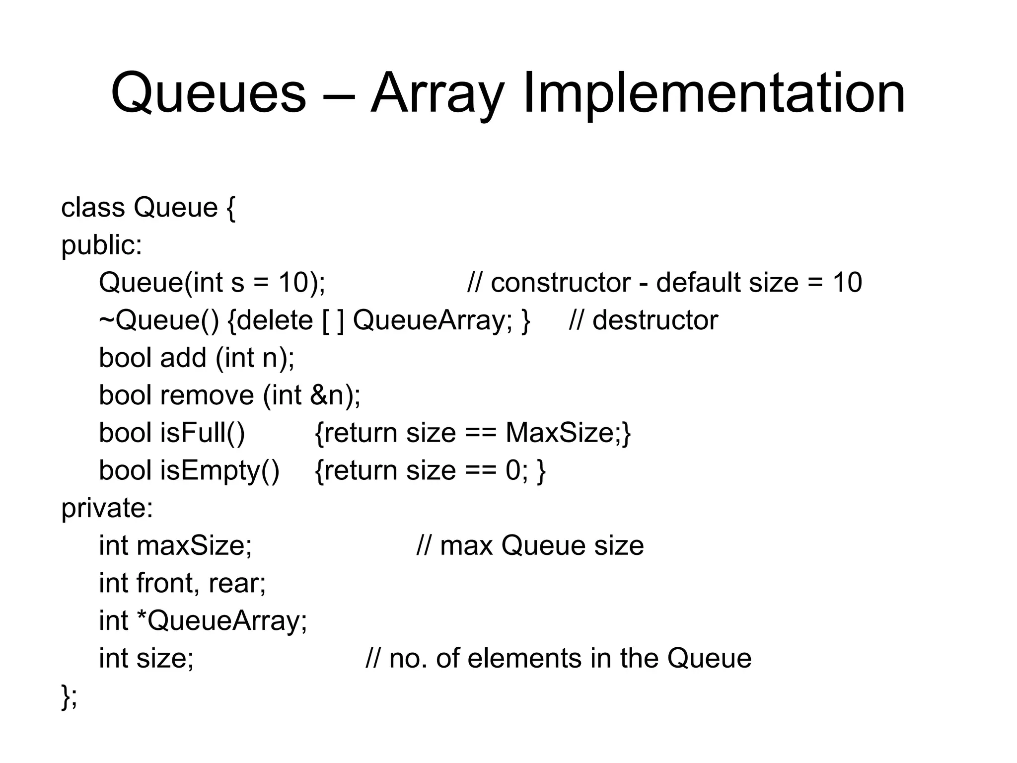 Queues – Array Implementation class Queue { public:  Queue(int s = 10); // constructor - default size = 10 ~Queue() {delete [ ] QueueArray; }  // destructor bool add (int n); bool remove (int &n); bool isFull() {return size == MaxSize;} bool isEmpty()  {return size == 0; } private: int maxSize; // max Queue size int front, rear; int *QueueArray; int size; // no. of elements in the Queue }; 