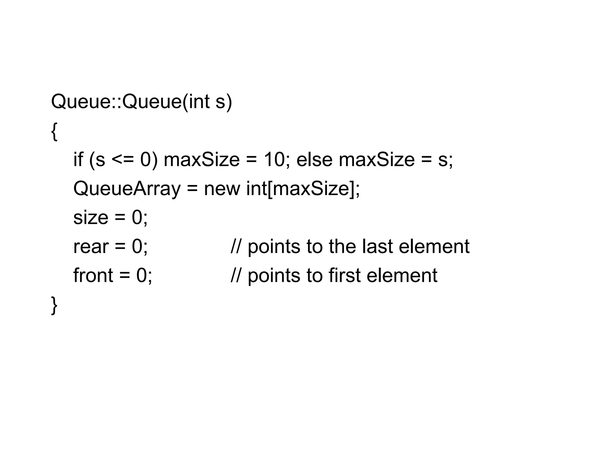 Queue::Queue(int s)‏ { if (s <= 0) maxSize = 10; else maxSize = s; QueueArray = new int[maxSize]; size = 0; rear = 0; // points to the last element front = 0; // points to first element } 
