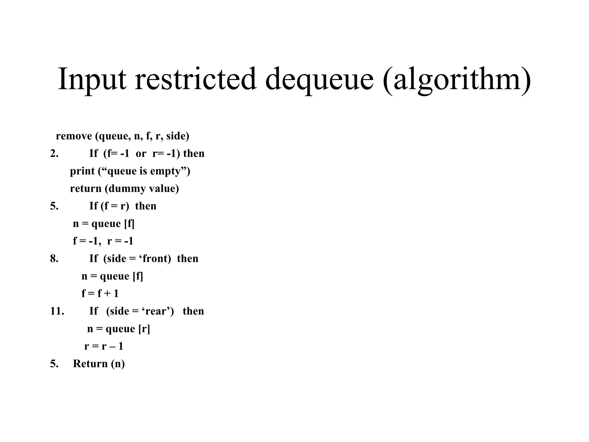Input restricted dequeue (algorithm) remove (queue, n, f, r, side) If  (f= -1  or  r= -1) then print (“queue is empty”) return (dummy value) If (f = r)  then n = queue [f] f = -1,  r = -1 If  (side = ‘front)  then n = queue [f] f = f + 1 If  (side = ‘rear’)  then n = queue [r] r = r – 1 5.  Return (n) 