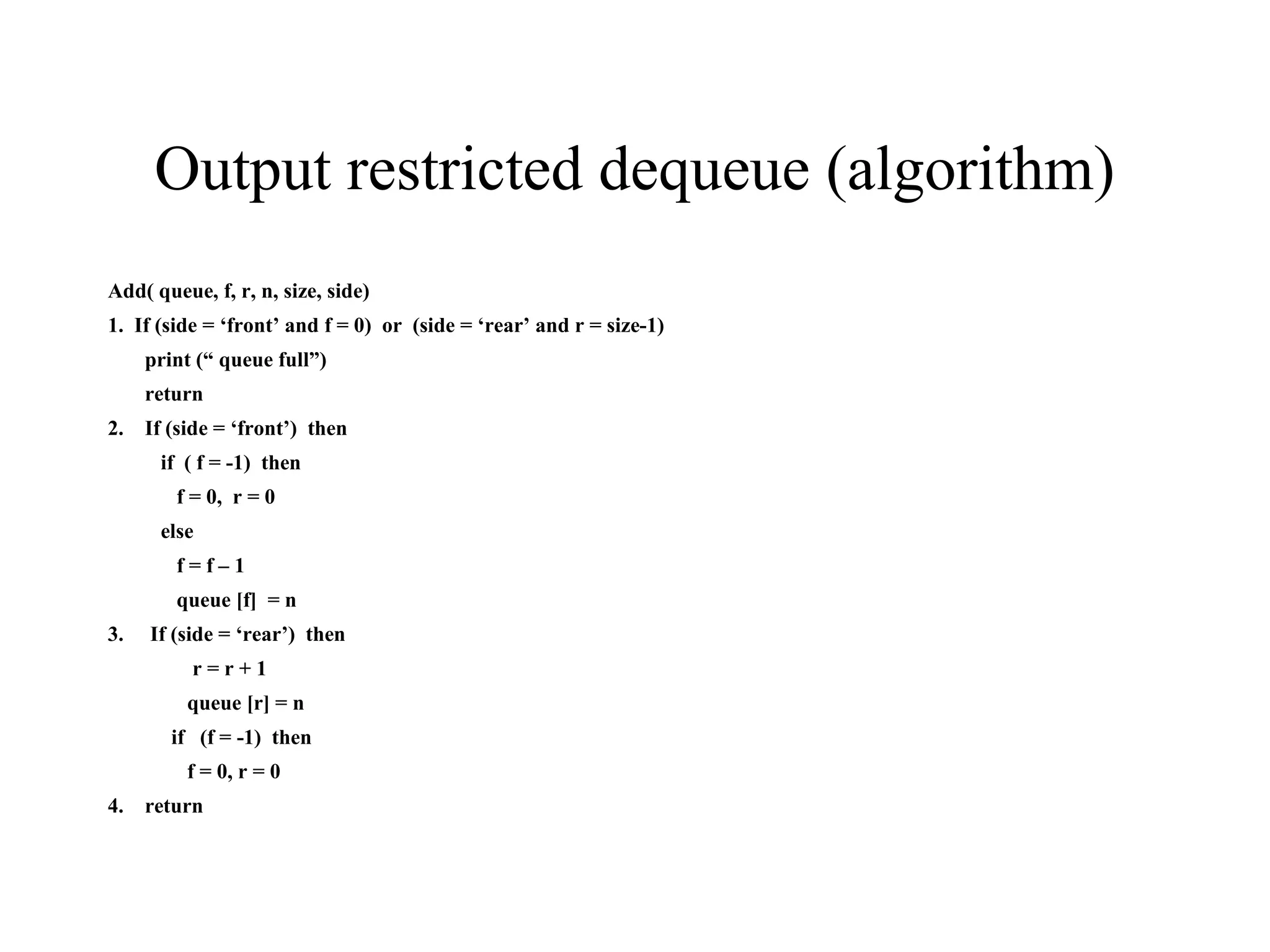 Output restricted dequeue (algorithm) Add( queue, f, r, n, size, side) 1.  If (side = ‘front’ and f = 0)  or  (side = ‘rear’ and r = size-1) print (“ queue full”) return 2.  If (side = ‘front’)  then if  ( f = -1)  then f = 0,  r = 0 else  f = f – 1 queue [f]  = n 3.  If (side = ‘rear’)  then r = r + 1 queue [r] = n if  (f = -1)  then f = 0, r = 0 4.  return 