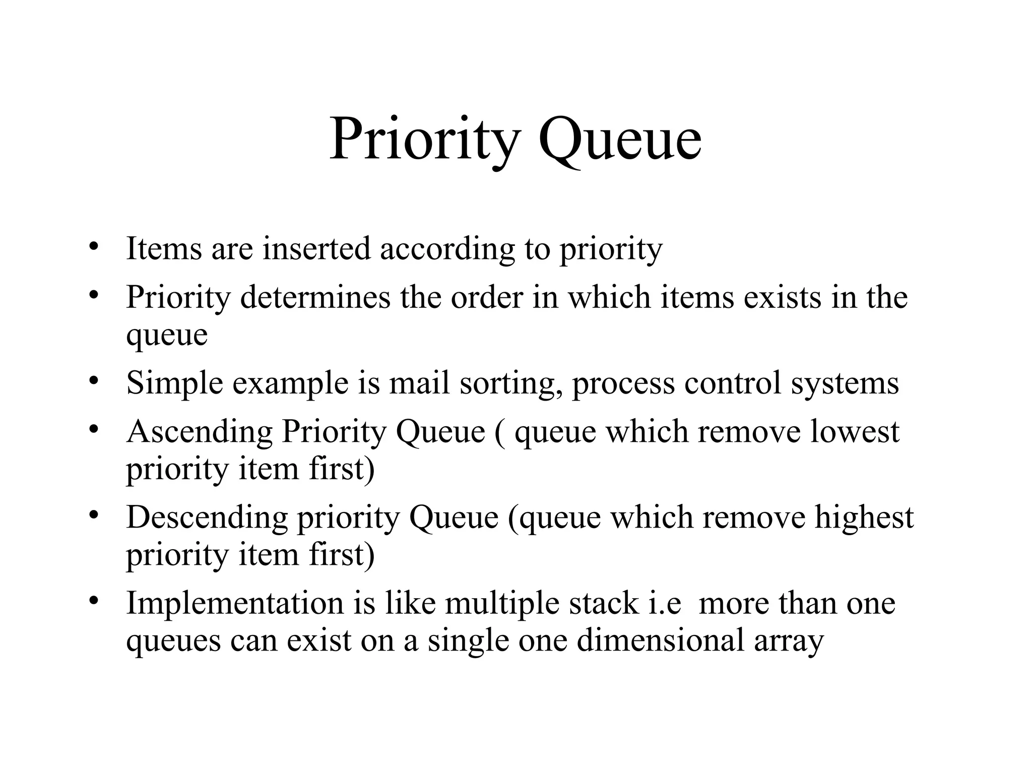 Priority Queue Items are inserted according to priority Priority determines the order in which items exists in the queue Simple example is mail sorting, process control systems Ascending Priority Queue ( queue which remove lowest priority item first) Descending priority Queue (queue which remove highest priority item first) Implementation is like multiple stack i.e  more than one queues can exist on a single one dimensional array  