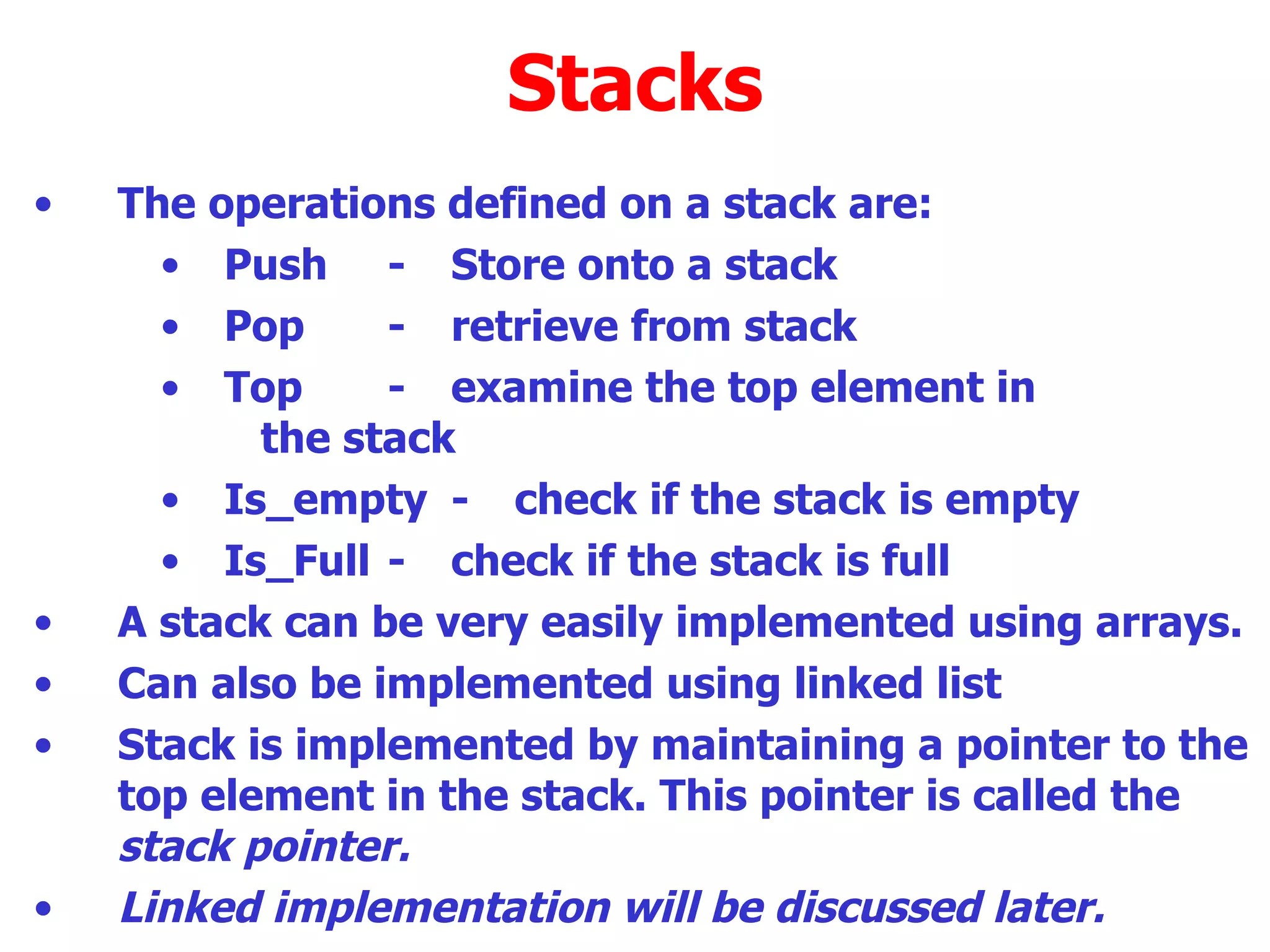 Stacks The operations defined on a stack are: Push - Store onto a stack Pop - retrieve from stack Top - examine the top element in  the stack Is_empty - check if the stack is empty Is_Full - check if the stack is full A stack can be very easily implemented using arrays. Can also be implemented using linked list  Stack is implemented by maintaining a pointer to the top element in the stack. This pointer is called the  stack pointer.  Linked implementation will be discussed later. 