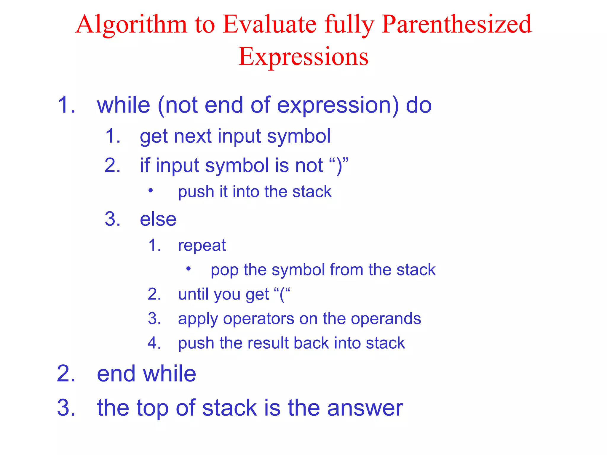 Algorithm to Evaluate fully Parenthesized Expressions while (not end of expression) do get next input symbol if input symbol is not “)” push it into the stack else repeat pop the symbol from the stack until you get “(“ apply operators on the operands push the result back into stack end while the top of stack is the answer 