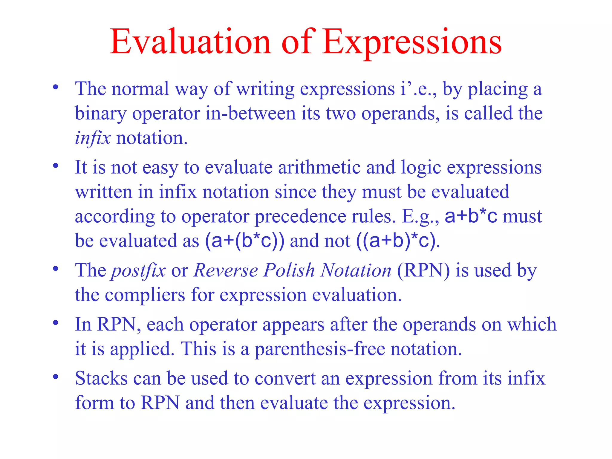 Evaluation of Expressions The normal way of writing expressions i’.e., by placing a binary operator in-between its two operands, is called the  infix  notation. It is not easy to evaluate arithmetic and logic expressions written in infix notation since they must be evaluated according to operator precedence rules. E.g.,  a+b*c  must be evaluated as  (a+(b*c))  and not  ((a+b)*c) . The  postfix  or  Reverse Polish Notation  (RPN) is used by the compliers for expression evaluation. In RPN, each operator appears after the operands on which it is applied. This is a parenthesis-free notation. Stacks can be used to convert an expression from its infix form to RPN and then evaluate the expression. 