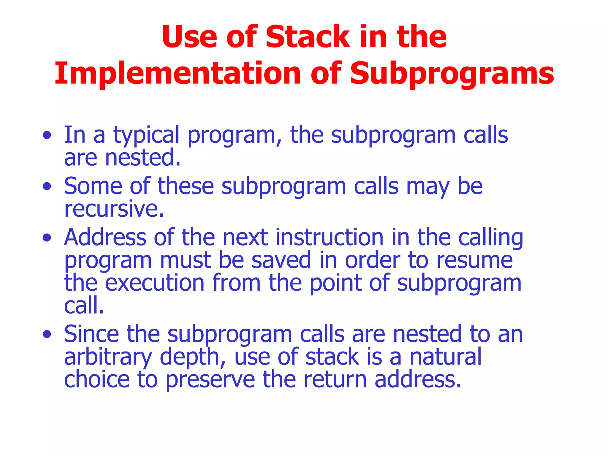 Use of Stack in the Implementation of Subprograms  In a typical program, the subprogram calls  are nested. Some of these subprogram calls may be recursive. Address of the next instruction in the calling program must be saved in order to resume the execution from the point of subprogram call. Since the subprogram calls are nested to an arbitrary depth, use of stack is a natural choice to preserve the return address.  