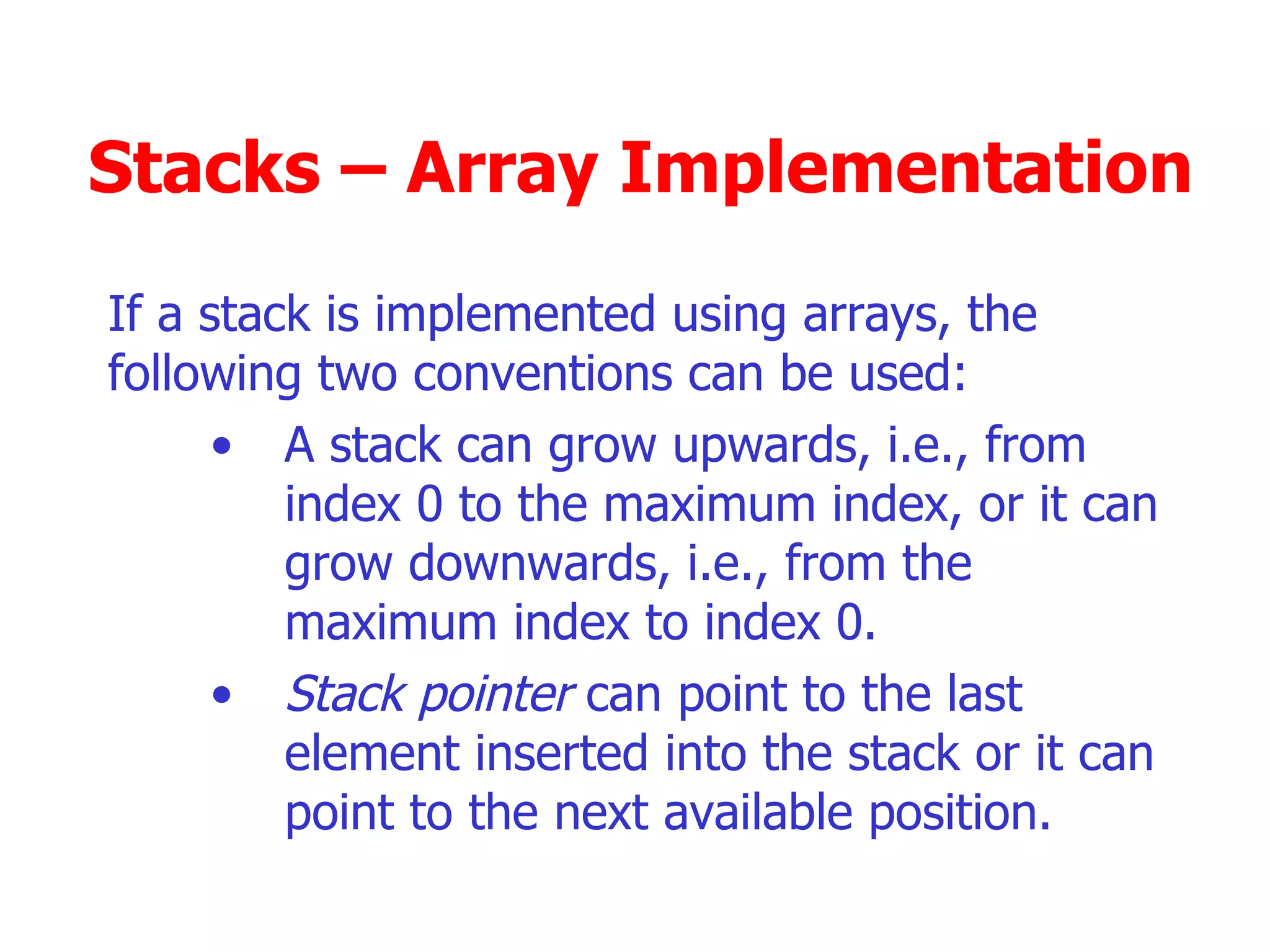 Stacks – Array Implementation If a stack is implemented using arrays, the following two conventions can be used: A stack can grow upwards, i.e., from index 0 to the maximum index, or it can grow downwards, i.e., from the maximum index to index 0. Stack pointer  can point to the last element inserted into the stack or it can point to the next available position. 