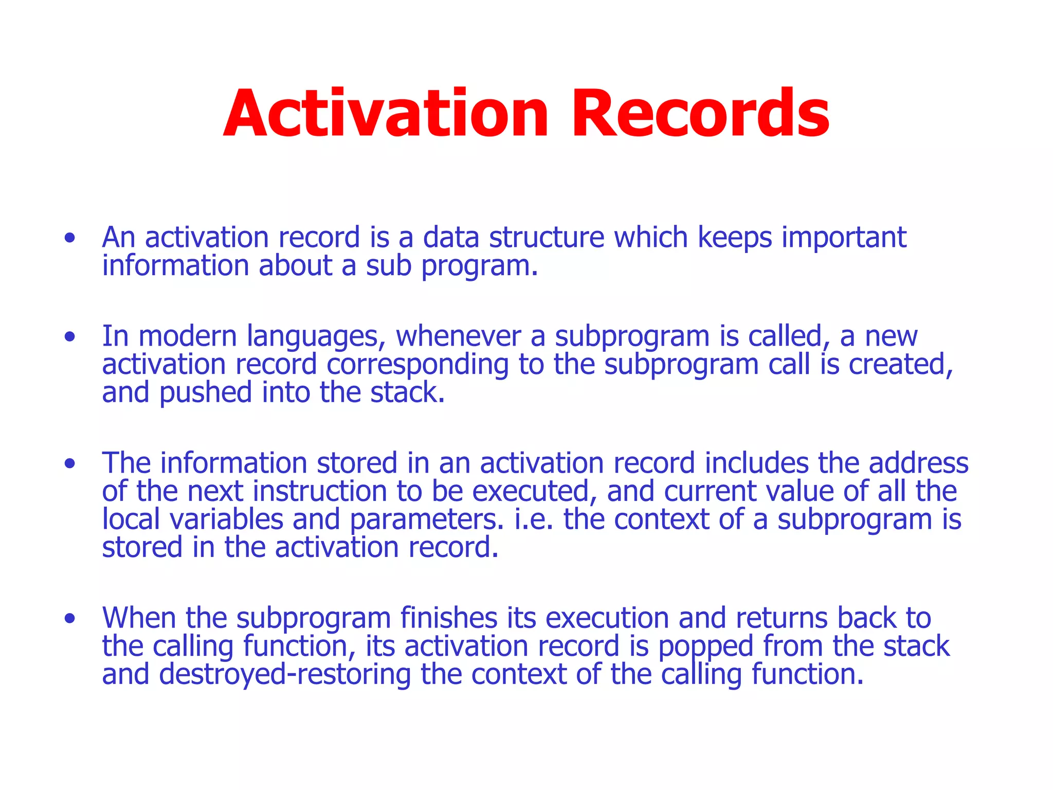 Activation Records An activation record is a data structure which keeps important information about a sub program. In modern languages, whenever a subprogram is called, a new activation record corresponding to the subprogram call is created, and pushed into the stack. The information stored in an activation record includes the address of the next instruction to be executed, and current value of all the local variables and parameters. i.e. the context of a subprogram is stored in the activation record. When the subprogram finishes its execution and returns back to the calling function, its activation record is popped from the stack and destroyed-restoring the context of the calling function.  