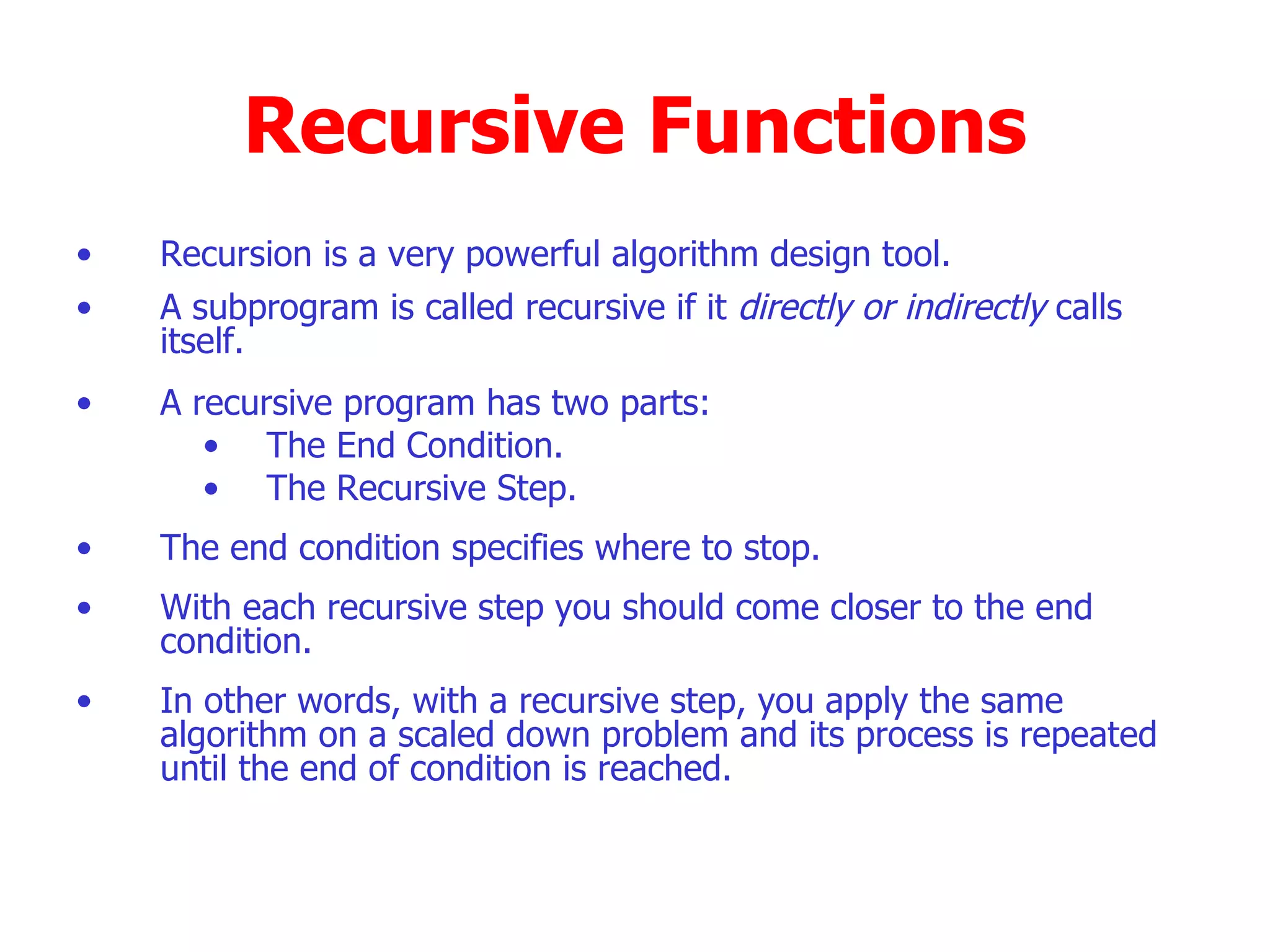 Recursive Functions Recursion is a very powerful algorithm design tool. A subprogram is called recursive if it  directly or indirectly  calls itself. A recursive program has two parts: The End Condition. The Recursive Step. The end condition specifies where to stop. With each recursive step you should come closer to the end condition. In other words, with a recursive step, you apply the same algorithm on a scaled down problem and its process is repeated until the end of condition is reached.  