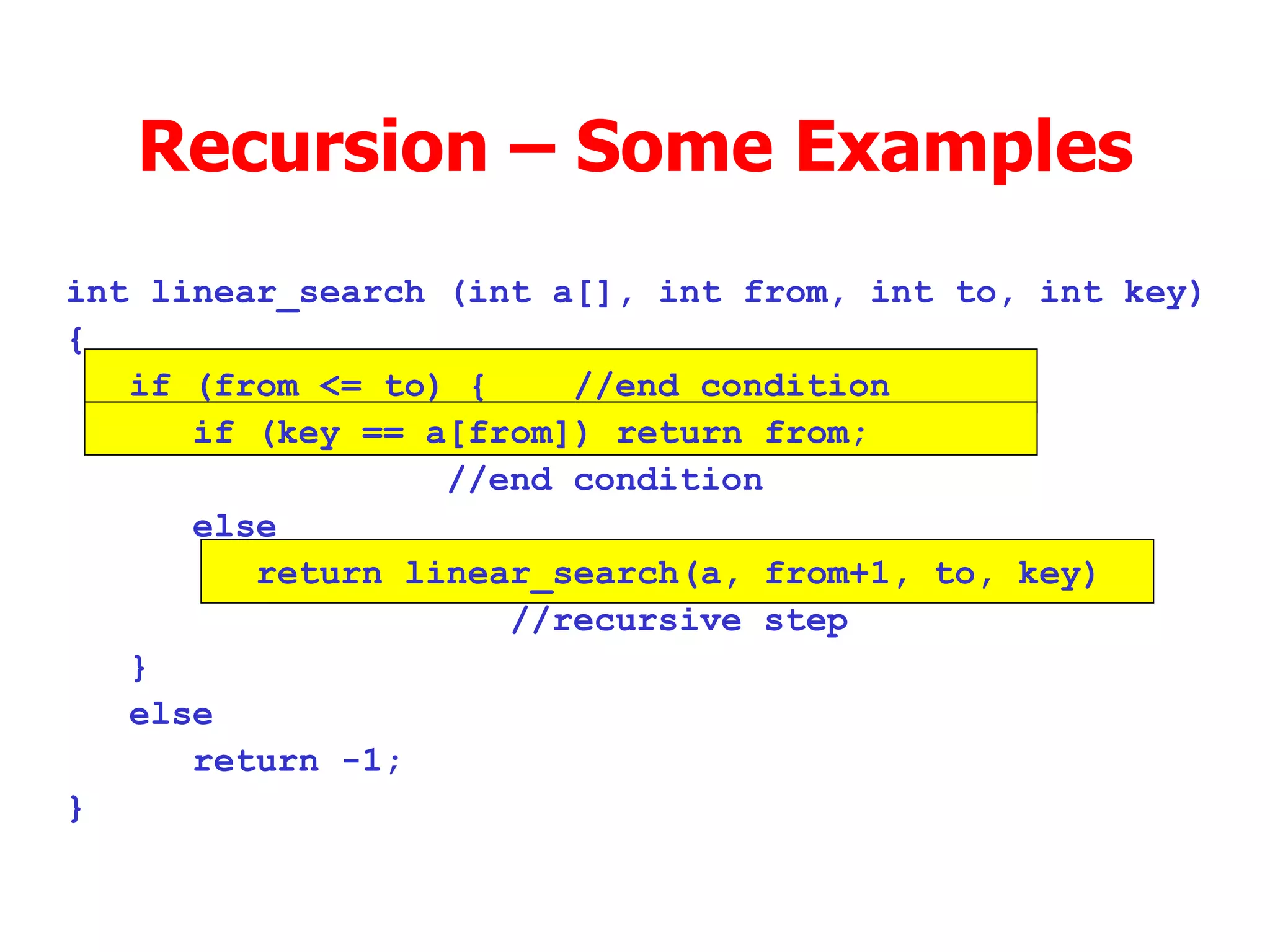 Recursion – Some Examples int linear_search (int a[], int from, int to, int key)‏ { if (from <= to) { //end condition if (key == a[from]) return from;  //end condition else return linear_search(a, from+1, to, key) //recursive step } else return -1; } 