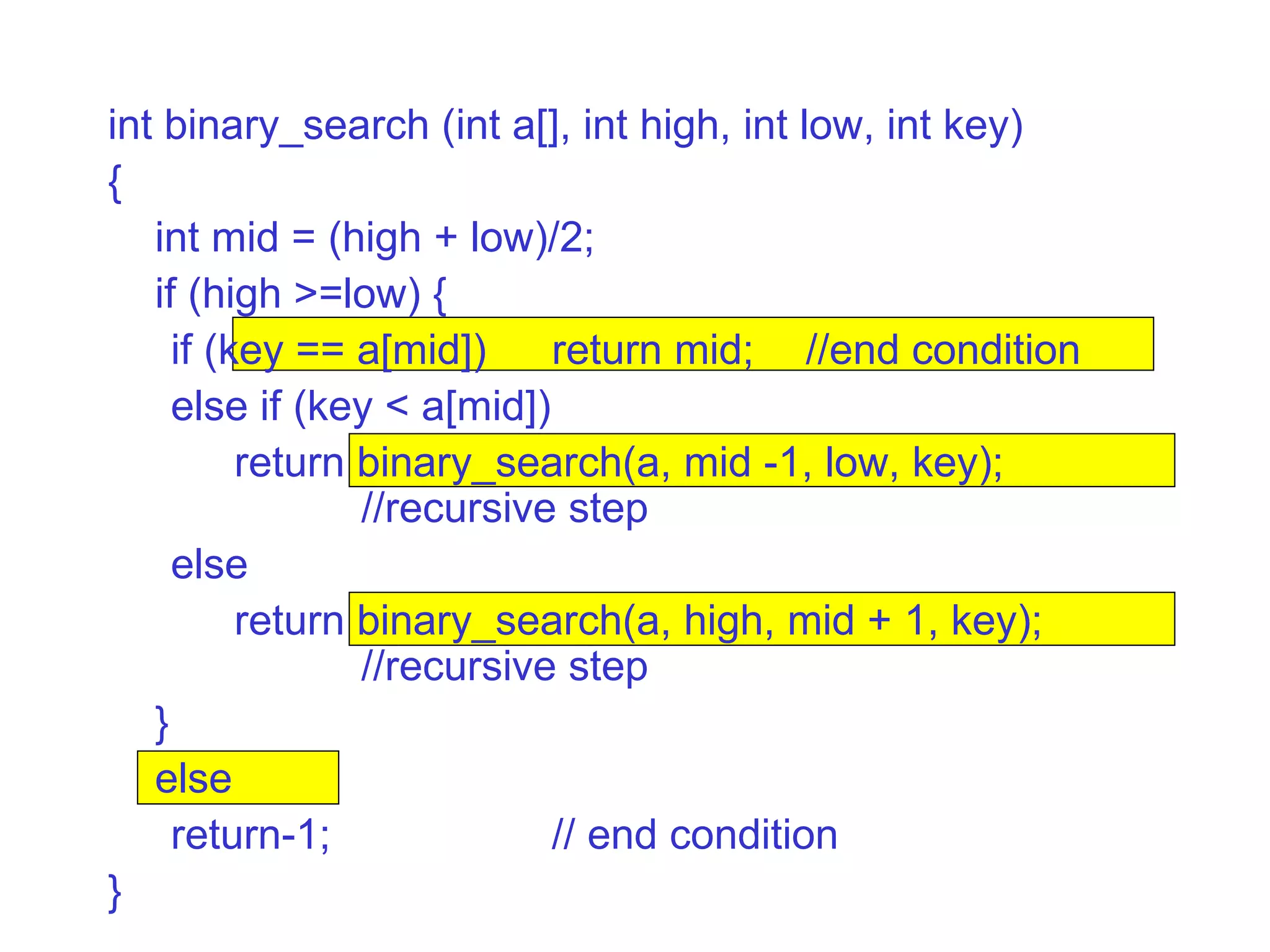 int binary_search (int a[], int high, int low, int key)‏ { int mid = (high + low)/2; if (high >=low) { if (key == a[mid])  return mid; //end condition else if (key < a[mid])‏ return binary_search(a, mid -1, low, key);  //recursive step else return binary_search(a, high, mid + 1, key);  //recursive step } else return-1; // end condition } 