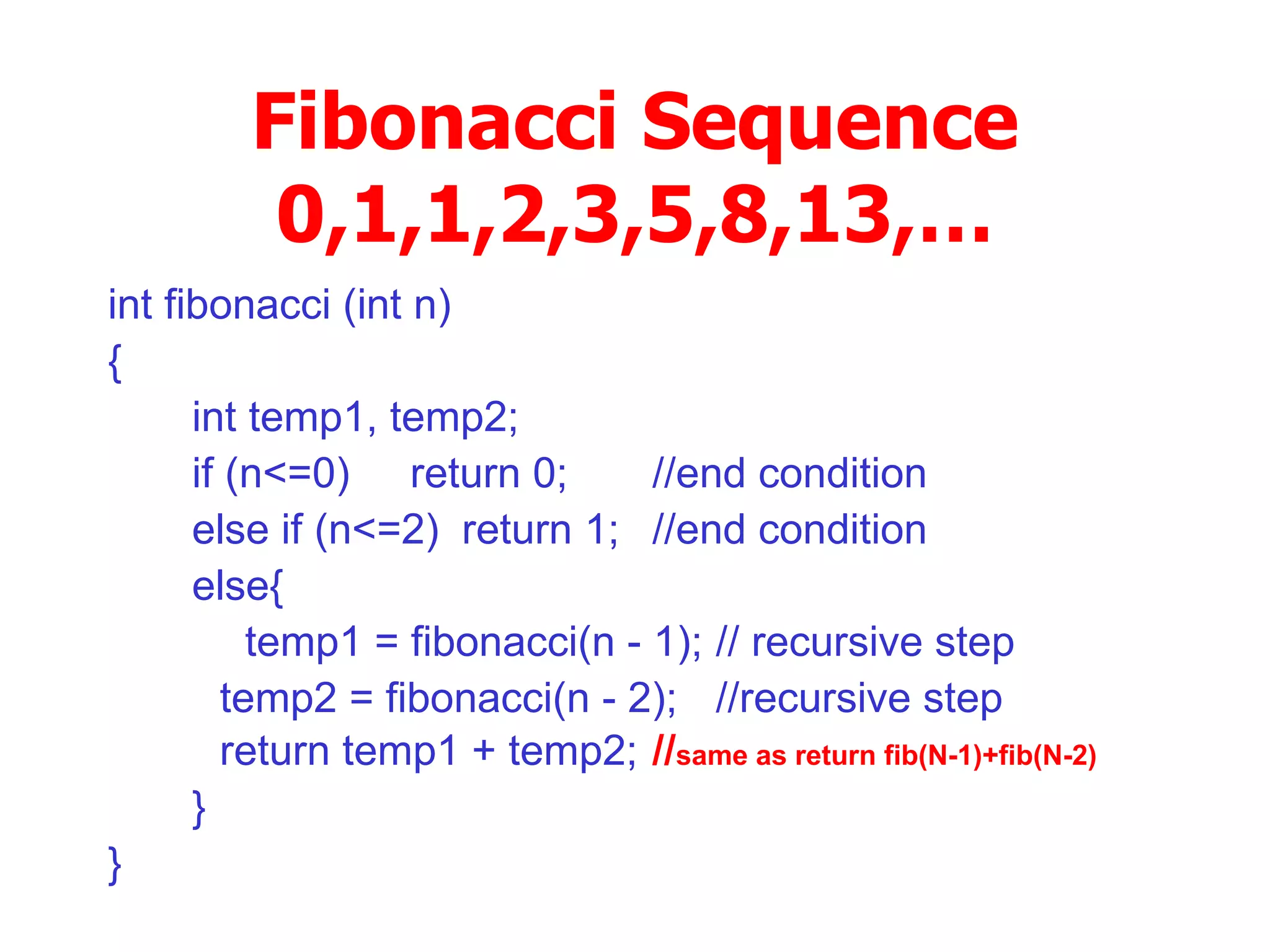 Fibonacci Sequence 0,1,1,2,3,5,8,13,… int fibonacci (int n)‏ { int temp1, temp2; if (n<=0)  return 0; //end condition else if (n<=2) return 1; //end condition else{ temp1 = fibonacci(n - 1); // recursive step   temp2 = fibonacci(n - 2); //recursive step   return temp1 + temp2; // same as return fib(N-1)+fib(N-2)‏ } } 