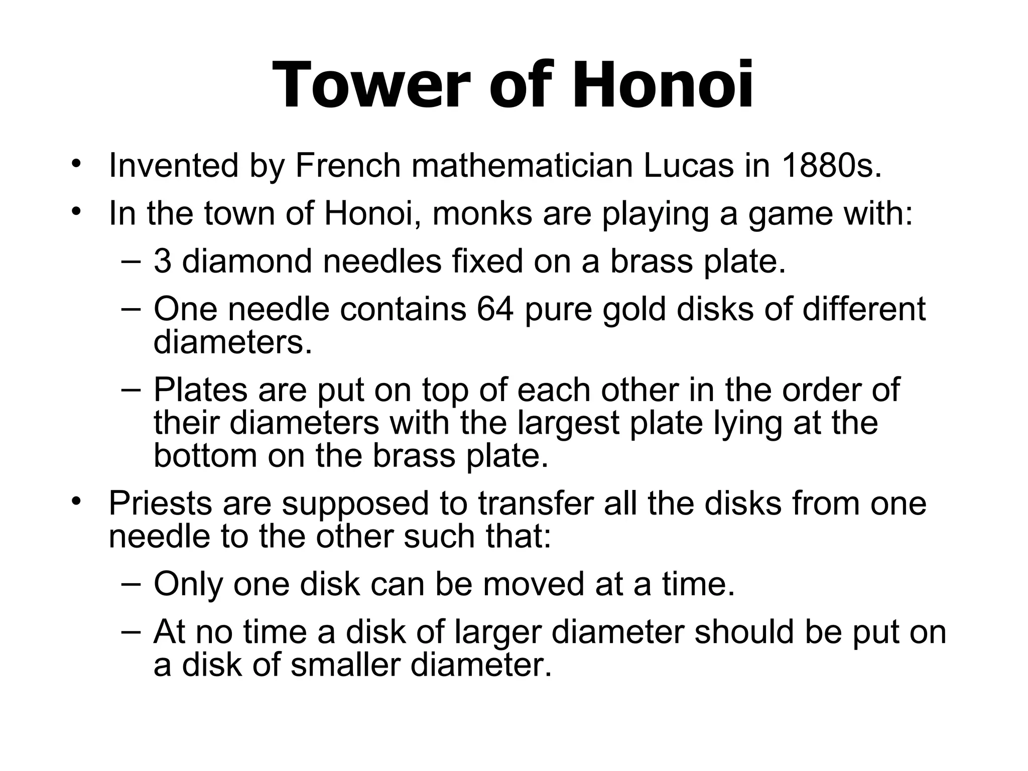 Tower of Honoi Invented by French mathematician Lucas in 1880s. In the town of Honoi, monks are playing a game with: 3 diamond needles fixed on a brass plate. One needle contains 64 pure gold disks of different diameters.  Plates are put on top of each other in the order of their diameters with the largest plate lying at the bottom on the brass plate.  Priests are supposed to transfer all the disks from one needle to the other such that: Only one disk can be moved at a time. At no time a disk of larger diameter should be put on a disk of smaller diameter.  