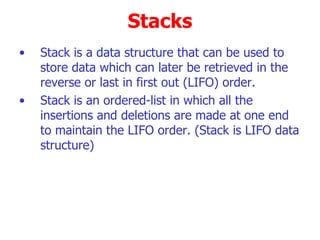 Stacks Stack is a data structure that can be used to store data which can later be retrieved in the  reverse or last in first out (LIFO) order. Stack is an ordered-list in which all the insertions and deletions are made at one end to maintain the LIFO order. (Stack is LIFO data structure)‏ 