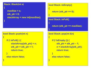 bool Stack::push(int n)‏ { if (! isFull() ) {  stackArray[stk_ptr] = n;  stk_ptr = stk_ptr + 1; return true;  } else return false; } bool Stack::pop(int &n)‏ { if (! IsEmpty ()) {  stk_ptr = stk_ptr – 1; n = stackArray[stk_ptr];  return true;  } else return false; } bool Stack::isEmpty()‏ {  return (stk_ptr == 0);  } Stack::Stack(int s)‏ { maxSize = s; stk_ptr = 0; stackArray = new int[maxSize]; } bool Stack::isFull()‏ {  return (stk_ptr == maxSize);  } 