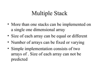 Multiple Stack More than one stacks can be implemented on a single one dimensional array Size of each array can be equal or different Number of arrays can be fixed or varying Simple implementation consists of two arrays of . Size of each array can not be predicted 