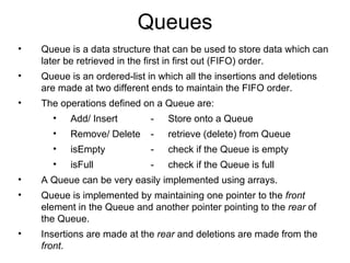 Queues Queue is a data structure that can be used to store data which can later be retrieved in the first in first out (FIFO) order. Queue is an ordered-list in which all the insertions and deletions are made at two different ends to maintain the FIFO order. The operations defined on a Queue are: Add/ Insert - Store onto a Queue Remove/ Delete - retrieve (delete) from Queue isEmpty - check if the Queue is empty isFull - check if the Queue is full A Queue can be very easily implemented using arrays. Queue is implemented by maintaining one pointer to the  front  element in the Queue and another pointer pointing to the  rear  of the Queue.  Insertions are made at the  rear  and deletions are made from the  front . 