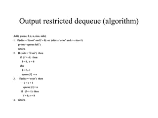 Output restricted dequeue (algorithm) Add( queue, f, r, n, size, side) 1.  If (side = ‘front’ and f = 0)  or  (side = ‘rear’ and r = size-1) print (“ queue full”) return 2.  If (side = ‘front’)  then if  ( f = -1)  then f = 0,  r = 0 else  f = f – 1 queue [f]  = n 3.  If (side = ‘rear’)  then r = r + 1 queue [r] = n if  (f = -1)  then f = 0, r = 0 4.  return 