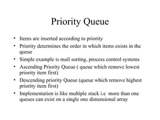Priority Queue Items are inserted according to priority Priority determines the order in which items exists in the queue Simple example is mail sorting, process control systems Ascending Priority Queue ( queue which remove lowest priority item first) Descending priority Queue (queue which remove highest priority item first) Implementation is like multiple stack i.e  more than one queues can exist on a single one dimensional array  
