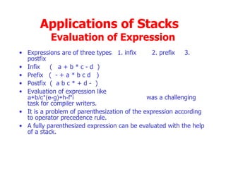 Applications of Stacks  Evaluation of Expression Expressions are of three types  1. infix  2. prefix  3.  postfix Infix  (  a + b * c - d  ) Prefix  (  - + a * b c d  ) Postfix  (  a b c * + d -  ) Evaluation of expression like   a+b/c*(e-g)+h-f*i   was a challenging task for compiler writers. It is a problem of parenthesization of the expression according to operator precedence rule. A fully parenthesized expression can be evaluated with the help of a stack. 