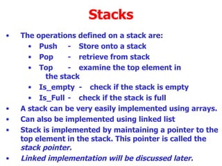 Stacks The operations defined on a stack are: Push - Store onto a stack Pop - retrieve from stack Top - examine the top element in  the stack Is_empty - check if the stack is empty Is_Full - check if the stack is full A stack can be very easily implemented using arrays. Can also be implemented using linked list  Stack is implemented by maintaining a pointer to the top element in the stack. This pointer is called the  stack pointer.  Linked implementation will be discussed later. 