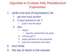 Algorithm to Evaluate fully Parenthesized Expressions while (not end of expression) do get next input symbol if input symbol is not “)” push it into the stack else repeat pop the symbol from the stack until you get “(“ apply operators on the operands push the result back into stack end while the top of stack is the answer 