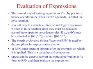 Evaluation of Expressions The normal way of writing expressions i’.e., by placing a binary operator in-between its two operands, is called the  infix  notation. It is not easy to evaluate arithmetic and logic expressions written in infix notation since they must be evaluated according to operator precedence rules. E.g.,  a+b*c  must be evaluated as  (a+(b*c))  and not  ((a+b)*c) . The  postfix  or  Reverse Polish Notation  (RPN) is used by the compliers for expression evaluation. In RPN, each operator appears after the operands on which it is applied. This is a parenthesis-free notation. Stacks can be used to convert an expression from its infix form to RPN and then evaluate the expression. 
