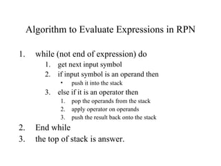 Algorithm to Evaluate Expressions in RPN while (not end of expression) do get next input symbol if input symbol is an operand then push it into the stack else if it is an operator then pop the operands from the stack apply operator on operands  push the result back onto the stack End while the top of stack is answer. 