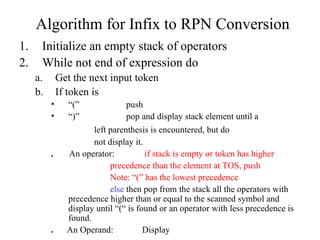 Initialize an empty stack of operators While not end of expression do Get the next input token If token is  “ (” push “ )” pop and display stack element until a left parenthesis is encountered, but do not display it. .   An operator:   if stack is empty or token has higher precedence than the element at TOS, push Note: “(” has the lowest precedence else  then pop from the stack all the operators with precedence higher than or equal to the scanned symbol and display until “(“ is found or an operator with less precedence is found.  .  An Operand: Display Algorithm for Infix to RPN Conversion 